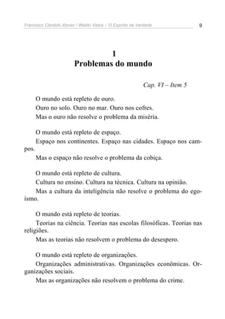 Francisco Cândido Xavier / Waldo Vieira – O Espírito da Verdade              9




                                 1
                        Problemas do mundo

                                                          Cap. VI – Item 5

       O mundo está repleto de ouro.
       Ouro no solo. Ouro no mar. Ouro nos cofres.
       Mas o ouro não resolve o problema da miséria.

       O mundo está repleto de espaço.
       Espaço nos continentes. Espaço nas cidades. Espaço nos cam-
pos.
       Mas o espaço não resolve o problema da cobiça.

    O mundo está repleto de cultura.
    Cultura no ensino. Cultura na técnica. Cultura na opinião.
    Mas a cultura da inteligência não resolve o problema do ego-
ísmo.

     O mundo está repleto de teorias.
     Teorias na ciência. Teorias nas escolas filosóficas. Teorias nas
religiões.
     Mas as teorias não resolvem o problema do desespero.

    O mundo está repleto de organizações.
    Organizações administrativas. Organizações econômicas. Or-
ganizações sociais.
    Mas as organizações não resolvem o problema do crime.
 