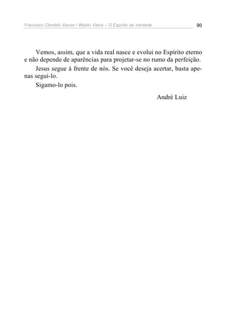 Francisco Cândido Xavier / Waldo Vieira – O Espírito da Verdade                90




    Vemos, assim, que a vida real nasce e evolui no Espírito eterno
e não depende de aparências para projetar-se no rumo da perfeição.
    Jesus segue à frente de nós. Se você deseja acertar, basta ape-
nas segui-lo.
    Sigamo-lo pois.
                                                                  André Luiz
 