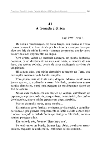 Francisco Cândido Xavier / Waldo Vieira – O Espírito da Verdade              91




                                 41
                           A tomada elétrica

                                                        Cap. VIII – Item 7

     De volta à reencarnação, em breve tempo, sou trazido ao vosso
recinto de oração e fraternidade por benfeitores e amigos para que
algo vos fale de minha história – amargo escarmento aos levianos
do ouvido e aos imprudentes da língua.
     Sem ornato verbal de qualquer natureza, em minha confissão
dolorosa, passo diretamente ao meu caso triste, à maneira de um
louco que retorna ao juízo, depois de haver naufragado na vileza de
um pântano.
     Há alguns anos, em minha derradeira romagem na Terra, era
eu simples comerciário de hábitos simples.
     Com pouco mais de trinta anos, desposei Marina, muito mais
jovem que eu, e, exaltando a nossa felicidade, construímos nosso
paraíso doméstico, numa casa pequena de movimentado bairro do
Rio de Janeiro.
     Nossa vida modesta era um cântico de ventura, entretecido de
esperanças e preces; todavia, porque fosse, de ordinário, desconfia-
do e inquieto, amava minha esposa com doentia paixão.
     Marina era muito moça, quase menina...
     Estimava as cores festivas, o cinema, a vida social, a gargalha-
da franca e, por guardar temperamento infantil, a curto espaço teve
o nome enlaçado à maledicência que fustiga a felicidade, como a
sombra persegue a luz.
     Em torno de nós, fez-se o “disse-me-disse”.
     Se tomávamos um bonde, éramos logo objeto de olhares assus-
tadiços, enquanto se cochichava, lembrando-se-nos o nome...
 