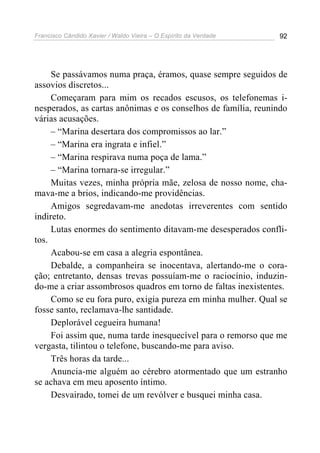 Francisco Cândido Xavier / Waldo Vieira – O Espírito da Verdade   92




     Se passávamos numa praça, éramos, quase sempre seguidos de
assovios discretos...
     Começaram para mim os recados escusos, os telefonemas i-
nesperados, as cartas anônimas e os conselhos de família, reunindo
várias acusações.
     – “Marina desertara dos compromissos ao lar.”
     – “Marina era ingrata e infiel.”
     – “Marina respirava numa poça de lama.”
     – “Marina tornara-se irregular.”
     Muitas vezes, minha própria mãe, zelosa de nosso nome, cha-
mava-me a brios, indicando-me providências.
     Amigos segredavam-me anedotas irreverentes com sentido
indireto.
     Lutas enormes do sentimento ditavam-me desesperados confli-
tos.
     Acabou-se em casa a alegria espontânea.
     Debalde, a companheira se inocentava, alertando-me o cora-
ção; entretanto, densas trevas possuíam-me o raciocínio, induzin-
do-me a criar assombrosos quadros em torno de faltas inexistentes.
     Como se eu fora puro, exigia pureza em minha mulher. Qual se
fosse santo, reclamava-lhe santidade.
     Deplorável cegueira humana!
     Foi assim que, numa tarde inesquecível para o remorso que me
vergasta, tilintou o telefone, buscando-me para aviso.
     Três horas da tarde...
     Anuncia-me alguém ao cérebro atormentado que um estranho
se achava em meu aposento íntimo.
     Desvairado, tomei de um revólver e busquei minha casa.
 