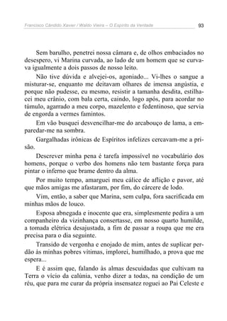 Francisco Cândido Xavier / Waldo Vieira – O Espírito da Verdade   93




     Sem barulho, penetrei nossa câmara e, de olhos embaciados no
desespero, vi Marina curvada, ao lado de um homem que se curva-
va igualmente a dois passos de nosso leito.
     Não tive dúvida e alvejei-os, agoniado... Vi-lhes o sangue a
misturar-se, enquanto me deitavam olhares de imensa angústia, e
porque não pudesse, eu mesmo, resistir a tamanha desdita, estilha-
cei meu crânio, com bala certa, caindo, logo após, para acordar no
túmulo, agarrado a meu corpo, mazelento e fedentinoso, que servia
de engorda a vermes famintos.
     Em vão busquei desvencilhar-me do arcabouço de lama, a em-
paredar-me na sombra.
     Gargalhadas irônicas de Espíritos infelizes cercavam-me a pri-
são.
     Descrever minha pena é tarefa impossível no vocabulário dos
homens, porque o verbo dos homens não tem bastante força para
pintar o inferno que brame dentro da alma.
     Por muito tempo, amarguei meu cálice de aflição e pavor, até
que mãos amigas me afastaram, por fim, do cárcere de lodo.
     Vim, então, a saber que Marina, sem culpa, fora sacrificada em
minhas mãos de louco.
     Esposa abnegada e inocente que era, simplesmente pedira a um
companheiro da vizinhança consertasse, em nosso quarto humilde,
a tomada elétrica desajustada, a fim de passar a roupa que me era
precisa para o dia seguinte.
     Transido de vergonha e enojado de mim, antes de suplicar per-
dão às minhas pobres vítimas, implorei, humilhado, a prova que me
espera...
     E é assim que, falando às almas descuidadas que cultivam na
Terra o vício da calúnia, venho dizer a todas, na condição de um
réu, que para me curar da própria insensatez roguei ao Pai Celeste e
 