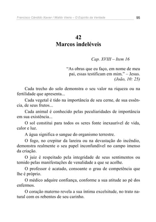 Francisco Cândido Xavier / Waldo Vieira – O Espírito da Verdade             95




                                 42
                           Marcos indeléveis

                                                     Cap. XVIII – Item 16

                                   “As obras que eu faço, em nome de meu
                                    pai, essas testificam em mim.” – Jesus.
                                                             (João, 10: 25)

     Cada trecho do solo demonstra o seu valor na riqueza ou na
fertilidade que apresenta...
     Cada vegetal é tido na importância de seu cerne, de sua essên-
cia, de seus frutos...
     Cada animal é conhecido pelas peculiaridades de importância
em sua existência...
     O sol constitui para todos os seres fonte inexaurível de vida,
calor e luz.
     A água significa o sangue do organismo terrestre.
     O fogo, no crepitar da lareira ou na devastação do incêndio,
demonstra realmente o seu papel inconfundível no campo imenso
da criação.
     O juiz é respeitado pela integridade de seus sentimentos ou
temido pelas manifestações de venalidade a que se acolhe.
     O professor é acatado, consoante o grau de competência que
lhe é próprio.
     O médico adquire confiança, conforme a sua atitude ao pé dos
enfermos.
     O coração materno revela a sua íntima excelsitude, no trato na-
tural com os rebentos de seu carinho.
 