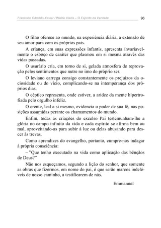 Francisco Cândido Xavier / Waldo Vieira – O Espírito da Verdade              96




     O filho oferece ao mundo, na experiência diária, a extensão de
seu amor para com os próprios pais.
     A criança, em suas expressões infantis, apresenta invariavel-
mente o esboço de caráter que plasmou em si mesma através das
vidas passadas.
     O usurário cria, em torno de si, gelada atmosfera de reprova-
ção pelos sentimentos que nutre no imo do próprio ser.
     O leviano carrega consigo constantemente os prejuízos da o-
ciosidade ou do vício, complicando-se na intemperança dos pró-
prios dias.
     O céptico representa, onde estiver, a aridez da mente hipertro-
fiada pelo orgulho infeliz.
     O crente, leal a si mesmo, evidencia o poder de sua fé, nas po-
sições assumidas perante os chamamentos do mundo.
     Enfim, todas as criações do excelso Pai testemunham-lhe a
glória no campo infinito da vida e cada espírito se afirma bem ou
mal, aproveitando-as para subir à luz ou delas abusando para des-
cer às trevas.
     Como aprendizes do evangelho, portanto, cumpre-nos indagar
à própria consciência:
     – ”Que tenho executado na vida como aplicação das bênçãos
de Deus?”
     Não nos esqueçamos, segundo a lição do senhor, que somente
as obras que fizermos, em nome do pai, é que serão marcos indelé-
veis de nosso caminho, a testificarem de nós.
                                                                  Emmanuel
 