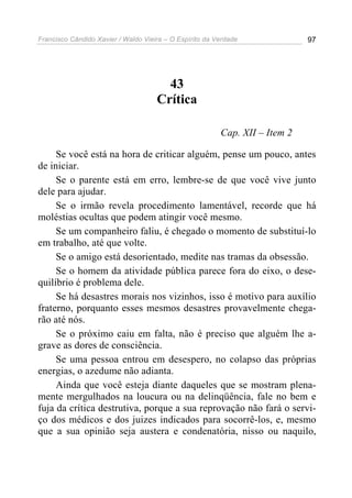Francisco Cândido Xavier / Waldo Vieira – O Espírito da Verdade              97




                                       43
                                     Crítica

                                                         Cap. XII – Item 2

     Se você está na hora de criticar alguém, pense um pouco, antes
de iniciar.
     Se o parente está em erro, lembre-se de que você vive junto
dele para ajudar.
     Se o irmão revela procedimento lamentável, recorde que há
moléstias ocultas que podem atingir você mesmo.
     Se um companheiro faliu, é chegado o momento de substituí-lo
em trabalho, até que volte.
     Se o amigo está desorientado, medite nas tramas da obsessão.
     Se o homem da atividade pública parece fora do eixo, o dese-
quilíbrio é problema dele.
     Se há desastres morais nos vizinhos, isso é motivo para auxílio
fraterno, porquanto esses mesmos desastres provavelmente chega-
rão até nós.
     Se o próximo caiu em falta, não é preciso que alguém lhe a-
grave as dores de consciência.
     Se uma pessoa entrou em desespero, no colapso das próprias
energias, o azedume não adianta.
     Ainda que você esteja diante daqueles que se mostram plena-
mente mergulhados na loucura ou na delinqüência, fale no bem e
fuja da crítica destrutiva, porque a sua reprovação não fará o servi-
ço dos médicos e dos juizes indicados para socorrê-los, e, mesmo
que a sua opinião seja austera e condenatória, nisso ou naquilo,
 