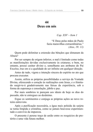 Francisco Cândido Xavier / Waldo Vieira – O Espírito da Verdade            99




                                    44
                                Deus em nós

                                                       Cap. XXV – Item 1

                                                “E Deus pelas mãos de Paulo
                                           fazia maravilhas extraordinárias.”
                                                               (Atos, 19: 11)

     Quem pode delimitar a extensão das bênçãos que dimanam da
Altura?
     Por ser sempre de origem inferior, o mal é limitado como todas
as manifestações devidas exclusivamente às criaturas; o bem, no
entanto, possui caráter divino e, semelhante aos atributos do Pai
Excelso, traz em si a qualidade de ser infinito em qualquer direção.
     Antes de tudo, vigora a intenção sincera do espírito no ato que
procura executar.
     Assim, utiliza as próprias possibilidades a serviço da Vontade
Divina, oferecendo o coração às realizações com Jesus, e o ilimita-
do surgir-te-á gradativamente nas faixas da experiência, sob a
forma de esperança e consolação, júbilo e paz.
     Por mais sombrios te pareçam aos ideais de hoje os dias do
passado, não te entregues ao desânimo.
     Ergue os sentimentos e conjuga as próprias ações ao novo ro-
teiro entrevisto.
     Após a purificação necessária, a água mais poluída da sarjeta
se torna límpida e cristalina, como se jamais houvesse experimen-
tado o convívio da impureza.
     O presente é perene traço de união entre os resquícios do pre-
térito e uma vida futura melhor.
 
