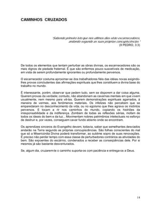 CAMINHOS CRUZADOS



                      “Sabendo primeiro isto:que nos últimos dias virão escarnecedores,
                                 andando segundo as suas próprias concupiscências.”
                                                                         (II PEDRO, 3:3)




De todos os elementos que tentam perturbar as obras divinas, os escarnecedores são os
mais dignos de piedade fraternal. É que são enfermos pouco suscetíveis de medicação,
em vista de serem profundamente ignorantes ou profundamente perversos.

O escarnecedor costuma aproximar-se dos trabalhadores fiéis das idéias novas exigindo-
lhes provas concludentes das afirmações espirituais que lhes constituem a divina base do
trabalho no mundo.

É interessante, porém, observar que pedem tudo, sem se disporem a dar coisa alguma.
Querem provas da verdade; contudo, não abandonam as cavernas mentais em que vivem
usualmente, nem mesmo para vê-las. Querem demonstrações espirituais agarrados, à
maneira de vermes, aos fenômenos materiais. Os infelizes não percebem que se
emparedaram no desconhecimento da vida, ou no egoísmo que lhes agrava os instintos
perversos. E tocam a rir nos caminhos do mundo, copiando os histriões da
irresponsabilidade e da indiferença. Zombam de todas as reflexões sérias, mofam de
todos os ideais do bem e da luz... Movimentam nobres patrimônios intelectuais no esforço
de destruir e, por vezes, conseguem cavar fundo abismo onde se encontram.

Os aprendizes sinceros do Evangelho devem, todavia, saber que semelhantes desviados
andarão na Terra segundo as próprias concupiscências. São folhas conscientes do mal
que só a Misericórdia Divina poderá transformar, ao sublime sopro de suas renovações.
É preciso não perder tempo com essa classe de perturbadores contrários as atividades do
bem. São expoentes do escárnio, condenados a receber as conseqüências dele. Por si
mesmos já são bastante desventurados.

Se, algum dia, cruzarem-te o caminho suporta-os com paciência e entrega-os a Deus.




                                                                                     14
 