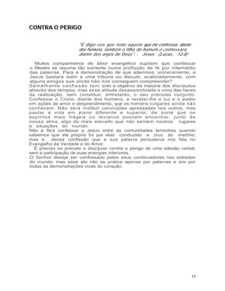 CONTRA O PERIGO


                       "E d ig o - v o s qu e t o d o a qu e le que me confessor, diante
                       dos homens, também o filho do homem o confessará,
                       diante dos anjos de Deus". - Jesus (Lucas, 12:8)

   Muitos companheiros de labor evangélico supõem que confessar
o Mestre se resume tão somente numa profissão de fé por intermédio
das palavras. Para a demonstração de que aderimos, sinceramente, a
Jesus bastara subir a uma tribuna ou discutir, acaloradamente, com
alguns amigos que ainda não nos conseguem compreender?
Se me l h an t e c on f is s ã o t em sido o objetivo da maioria dos discípulos
através dos tempos; mas essa atitude desassombrada e uma das faces
da realização, sem constituir, entretanto, o seu precioso conjunto.
Confessar o Cristo, diante dos homens, e revelar-lhe a luz e o poder
em ações de amor e desprendimento, que os homens vulgares ainda não
conhecem. Não será instituir convicções apressadas nos outros, mas
pautar a vida em piano diferente e superior, de sorte que os
espíritos mais frágeis ou levianos possam encontrar, junto de
nossa alma, algo de mais elevado que não sentem noutros lugares
e situações do mundo.
Não é fácil confessar a Jesus entre as comunidades terrestres quando
sabemos que ele próprio foi por elas conduzido a cruz do martírio;
mas e      dessa confissão que a sua palavra persuasiva nos fala no
Evangelho da Verdade e do Amor.
  É preciso se precate o discípulo contra o perigo de uma adesão verbal,
sem a participação de suas energias interiores.
O Senhor deseja ser confessado pelos seus continuadores nas estradas
do mundo; mas esse ato não se pratica apenas por palavras e sim por
todas as demonstrações vivas do coração.




                                                                                           15
 