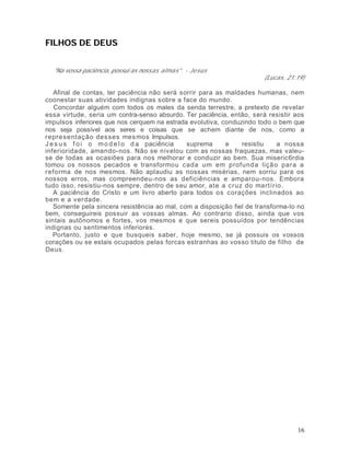 FILHOS DE DEUS


  "Na vossa paciência, possui as nossas almas". - Jesus
                                                                       (Lucas, 21:19)

   Afinal de contas, ter paciência não será sorrir para as maldades humanas, nem
coonestar suas atividades indignas sobre a face do mundo.
   Concordar alguém com todos os males da senda terrestre, a pretexto de revelar
essa virtude, seria um contra-senso absurdo. Ter paciência, então, será resistir aos
impulsos inferiores que nos cerquem na estrada evolutiva, conduzindo todo o bem que
nos seja possível aos seres e coisas que se achem diante de nos, como a
repre sentação des ses mes mos Impulsos.
J e s u s f o i o m o d e l o d a paciência   suprema      e    resistiu    a nossa
inferioridade, amando-nos. Não se nivelou com as nossas fraquezas, mas valeu-
se de todas as ocasiões para nos melhorar e conduzir ao bem. Sua miseric6rdia
tomou os nossos pecados e transformou cada um em profund a liçã o para a
reforma de nos mesmos. Não aplaudiu as nossas misérias, nem sorriu para os
nossos erros, mas compreendeu-nos as deficiências e amparou-nos. Embora
tudo isso, resistiu-nos sempre, dentro de seu amor, ate a cruz do ma rtírio.
   A paciência do Cristo e um livro aberto para todos os corações inclinados ao
bem e a verdade.
   Somente pela sincera resistência ao mal, com a disposição fiel de transforma-lo no
bem, conseguireis possuir as vossas almas. Ao contrario disso, ainda que vos
sintais autônomos e fortes, vos mesmos e que sereis possuídos por tendências
indignas ou sentimentos inferiores.
   Portanto, justo e que busqueis saber, hoje mesmo, se já possuis os vossos
corações ou se estais ocupados pelas forcas estranhas ao vosso titulo de filho de
Deus.




                                                                                  16
 