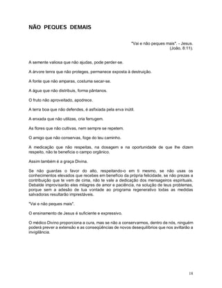 NÃO PEQUES DEMAIS

                                                         "Vai e não peques mais". - Jesus.
                                                                            (João, 8:11).


A semente valiosa que não ajudas, pode perder-se.

A árvore tenra que não proteges, permanece exposta à destruição.

A fonte que não amparas, costuma secar-se.

A água que não distribuis, forma pântanos.

O fruto não aproveitado, apodrece.

A terra boa que não defendes, é asfixiada pela erva inútil.

A enxada que não utilizas, cria ferrugem.

As flores que não cultivas, nem sempre se repetem.

O amigo que não conservas, foge do teu caminho.

A medicação que não respeitas, na dosagem e na oportunidade de que lhe dizem
respeito, não te beneficia o campo orgânico.

Assim também é a graça Divina.

Se não guardas o favor do alto, respeitando-o em ti mesmo, se não usas os
conhecimentos elevados que recebes em benefício da própria felicidade, se não prezas a
contribuição que te vem de cima, não te vale a dedicação dos mensageiros espirituais.
Debalde improvisarão eles milagres de amor e paciência, na solução de teus problemas,
porque sem a adesão de tua vontade ao programa regenerativo todas as medidas
salvadoras resultarão imprestáveis.

"Vai e não peques mais".

O ensinamento de Jesus é suficiente e expressivo.

O médico Divino proporciona a cura, mas se não a conservarmos, dentro de nós, ninguém
poderá prever a extensão e as conseqüências de novos desequilíbrios que nos aviltarão a
invigilância.




                                                                                       18
 