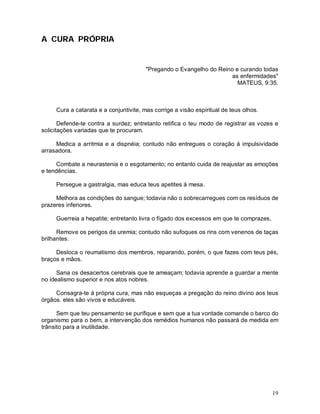 A CURA PRÓPRIA


                                        "Pregando o Evangelho do Reino e curando todas
                                                                      as enfermidades"
                                                                        MATEUS, 9:35.



     Cura a catarata e a conjuntivite, mas corrige a visão espiritual de teus olhos.

       Defende-te contra a surdez; entretanto retifica o teu modo de registrar as vozes e
solicitações variadas que te procuram.

     Medica a arritmia e a dispnéia; contudo não entregues o coração á impulsividade
arrasadora.

      Combate a neurastenia e o esgotamento; no entanto cuida de reajustar as emoções
e tendências.

     Persegue a gastralgia, mas educa teus apetites á mesa.

     Melhora as condições do sangue; todavia não o sobrecarregues com os resíduos de
prazeres inferiores.

     Guerreia a hepatite; entretanto livra o fígado dos excessos em que te comprazes,

      Remove os perigos da uremia; contudo não sufoques os rins com venenos de taças
brilhantes.

     Desloca o reumatismo dos membros, reparando, porém, o que fazes com teus pés,
braços e mãos.

      Sana os desacertos cerebrais que te ameaçam; todavia aprende a guardar a mente
no idealismo superior e nos atos nobres.

     Consagra-te á própria cura, mas não esqueças a pregação do reino divino aos teus
órgãos. eles são vivos e educáveis.

      Sem que teu pensamento se purifique e sem que a tua vontade comande o barco do
organismo para o bem, a intervenção dos remédios humanos não passará de medida em
trânsito para a inutilidade.




                                                                                        19
 