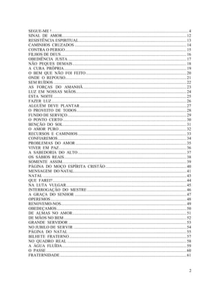 SEGUE-ME !.................................................................................................................................. 4
SINAL DE AMOR...................................................................................................................... 12
RESISTÊNCIA ESPIRITUAL...................................................................................................... 13
CAMINHOS CRUZADOS .......................................................................................................... 14
CONTRA O PERIGO ................................................................................................................... 15
FILHOS DE DEUS....................................................................................................................... 16
OBEDIÊNCIA JUSTA ................................................................................................................ 17
NÃO PEQUES DEMAIS ............................................................................................................ 18
A CURA PRÓPRIA.................................................................................................................... 19
O BEM QUE NÃO FOI FEITO ............................................................................................... 20
ONDE O REPOUSO................................................................................................................... 21
SEM RUÍDOS .............................................................................................................................. 22
AS FORÇAS DO AMANHÃ .................................................................................................. 23
LUZ EM NOSSAS MÃOS......................................................................................................... 24
ESTA NOITE .............................................................................................................................. 25
FAZER LUZ................................................................................................................................ 26
ALGUÉM DEVE PLANTAR ..................................................................................................... 27
O PROVEITO DE TODOS........................................................................................................ 28
FUNDO DE SERVIÇO................................................................................................................. 29
O PONTO CERTO ..................................................................................................................... 30
BENÇÃO DO SOL..................................................................................................................... 31
O AMOR PURO ......................................................................................................................... 32
RECURSOS E CAMINHOS....................................................................................................... 33
CONFIAREMOS.......................................................................................................................... 34
PROBLEMAS DO AMOR ......................................................................................................... 35
VIVER EM PAZ......................................................................................................................... 36
A SABEDORIA DO ALTO ....................................................................................................... 37
OS SÁBIOS REAIS.................................................................................................................... 38
SOMENTE ASSIM...................................................................................................................... 39
PÁGINA DO MOÇO ESPÍRITA CRISTÃO............................................................................. 40
MENSAGEM DO NATAL........................................................................................................... 41
NATAL ........................................................................................................................................ 43
QUE FAREI?............................................................................................................................... 44
NA LUTA VULGAR.................................................................................................................. 45
INTERROGAÇÃO DO MESTRE .............................................................................................. 46
A GRAÇA DO SENHOR .......................................................................................................... 47
OPEREMOS................................................................................................................................. 48
RENOVEMO-NOS....................................................................................................................... 49
OBEDEÇAMOS........................................................................................................................... 50
DE ALMAS NO AMOR............................................................................................................ 51
DE MÃOS NO BEM .................................................................................................................... 52
GRANDE SERVIDOR ................................................................................................................ 53
NO JUBILO DE SERVIR ........................................................................................................... 54
PÁGINA DO NATAL ................................................................................................................ 55
BILHETE FRATERNO ............................................................................................................... 57
NO QUADRO REAL ................................................................................................................. 58
A ÁGUA FLUÍDA...................................................................................................................... 59
O PASSE ..................................................................................................................................... 60
FRATERNIDADE ........................................................................................................................ 61


                                                                                                                                               2
 