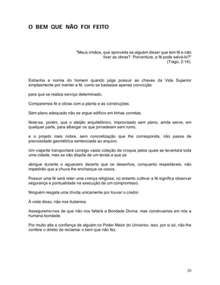 O BEM QUE NÃO FOI FEITO



                          "Meus irmãos, que aproveita se alguém disser que tem fé e não
                                        tiver as obras? Porventura, a fé pode salvá-lo?"
                                                                           (Tiago, 2:14).



Estranha a norma do homem quando julga possuir as chaves da Vida Superior
simplesmente por manter a fé, como se bastasse apenas convicção

para que se realiza serviço determinado.

Comparemos fé e obras com a planta e as construções.

Sem plano adequado não se ergue edifício em linhas corretas.

Note-se, porém, que o aleijão arquitetônico, improvisado sem plano, ainda serve, em
qualquer parte, para albergar os que jornadeiam sem rumo,

e o projeto mais nobre, sem concretização que lhe corresponda, não passa de
preciosidade geométrica sentenciada ao arquivo.

Um viajante transportará consigo vasta coleção de croquis pelos quais se levantará toda
uma cidade, mas se não dispõe de um tenda a que se

abrigue durante o aguaceiro decerto que os desenhos, conquanto respeitáveis, não
impedirão que a chuva lhe encharque os ossos.

Possuir uma fé será reter uma crença religiosa; no entanto cultivar a fé significa observar
segurança e pontualidade na execução de um compromisso.

Ninguém resgata uma dívida unicamente por louvar o credor.

À vista disso, não nos iludamos.

Asseguremo-nos de que não nos faltará a Bondade Divina, mas construamos em nós a
humana bondade.

Por muito alta a confiança de alguém no Poder Maior do Universo, isso, por si só, não lhe
confere o direito de reclamar o bem que não fez.




                                                                                        20
 