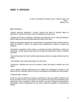 ONDE O REPOUSO



                             "E Jesus, estendendo as mãos, tocou-o, dizendo: Quero, sê
                                                                              limpo..."
                                                                         (Mateus, 8:3)



Mãos estendidas!...

 Quando estiveres meditando e orando, recorda que todas as grandes idéias se
derramaram, através dos braços, para concretizarem as boas obras.

 Cidades que honram a civilização, indústrias que sustentam o povo, casa que alberga a
família, gleba que produz são garantidas pelo esforço das mãos.

 Médicos despendem largo tempo em estudo para a conquista do título que lhes confere o
direito de orientar o doente; no entanto vivem estendendo as mãos no amparo aos
enfermos.

 Educadores mergulham vários lustros na corrente das letras adquirindo a ciência de
manejá-las, contudo gastam longo trecho da existência estendendo as mãos no trabalho
da escrita.

 Cada reencarnação de nosso espírito exige braços abertos do regaço maternal que nos
acolhe.

Toda refeição, para surgir, pede braços em movimento.

 Cultivemos a reflexão para que se nos aclare o ideal, sem largar o trabalho que no-lo
realiza.

 Jesus, embora pudesse representar-se por milhões de mensageiros, escolheu vir ele
próprio até nós, colocando mãos no serviço, de preferência em direção aos menos felizes.

Pensemos Nele, o Senhor.

E toda vez que nos sentirmos cansados, suspirando por repouso indébito, lembremo-nos
de que as mãos do Cristo, após socorrer-nos e levantar-nos, longe de encontrarem apoio
repousante, foram cravadas no lenho de sacrifício, do qual, conquanto escarnecidas e
espancadas, ainda se despediram de nós, entre a palavra do perdão e a serenidade da
bênção.




                                                                                     21
 