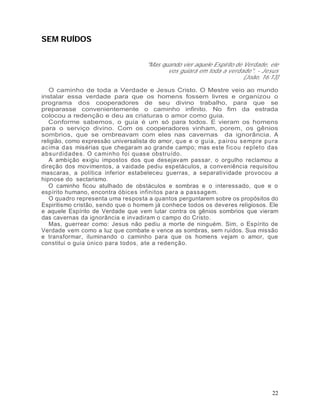 SEM RUÍDOS


                                    "Mas quando vier aquele Espírito de Verdade, ele
                                           vos guiará em toda a verdade". - Jesus
                                                                        (João, 16:13)

   O caminho de toda a Verdade e Jesus Cristo. O Mestre veio ao mundo
instalar essa verdade para que os homens fossem livres e organizou o
programa dos cooperadores de seu divino trabalho, para que se
preparasse convenientemente o caminho infinito. No fim da estrada
colocou a redenção e deu as criaturas o amor como guia.
   Conforme sabemos, o guia é um só para todos. E vieram os homens
para o serviço divino. Com os cooperadores vinham, porem, os gênios
sombrios, que se ombreavam com eles nas cavernas da ignorância. A
religião, como expressão universalista do amor, que e o guia, pairou sempre pu ra
acima d as misérias que chegaram ao grande campo; mas este ficou repleto das
absurdidade s. O caminho foi quase obstruído.
   A ambição exigiu impostos dos que desejavam passar, o orgulho reclamou a
direção dos movimentos, a vaidade pediu espetáculos, a conveniência requisitou
mascaras, a política inferior estabeleceu guerras, a separatividade provocou a
hipnose do sectarismo.
   O caminho ficou atulhado de obstáculos e sombras e o interessado, que e o
espírito humano, encontra óbices infinitos para a passagem.
   O quadro representa uma resposta a quantos perguntarem sobre os propósitos do
Espiritismo cristão, sendo que o homem já conhece todos os deveres religiosos. Ele
e aquele Espírito de Verdade que vem lutar contra os gênios sombrios que vieram
das cavernas da ignorância e invadiram o campo do Cristo.
   Mas, guerrear como: Jesus não pediu a morte de ninguém. Sim, o Espírito de
Verdade vem como a luz que combate e vence as sombras, sem ruídos. Sua missão
e transformar, iluminando o caminho para que os homens vejam o amor, que
constitui o guia único para todos, ate a redenção.




                                                                                  22
 