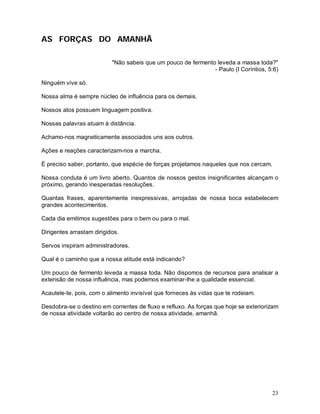 AS FORÇAS DO AMANHÃ

                           "Não sabeis que um pouco de fermento leveda a massa toda?"
                                                               - Paulo (I Coríntios, 5:6)

Ninguém vive só.

Nossa alma é sempre núcleo de influência para os demais.

Nossos atos possuem linguagem positiva.

Nossas palavras atuam à distância.

Achamo-nos magneticamente associados uns aos outros.

Ações e reações caracterizam-nos a marcha.

É preciso saber, portanto, que espécie de forças projetamos naqueles que nos cercam.

Nossa conduta é um livro aberto. Quantos de nossos gestos insignificantes alcançam o
próximo, gerando inesperadas resoluções.

Quantas frases, aparentemente inexpressivas, arrojadas de nossa boca estabelecem
grandes acontecimentos.

Cada dia emitimos sugestões para o bem ou para o mal.

Dirigentes arrastam dirigidos.

Servos inspiram administradores.

Qual é o caminho que a nossa atitude está indicando?

Um pouco de fermento leveda a massa toda. Não dispomos de recursos para analisar a
extensão de nossa influência, mas podemos examinar-lhe a qualidade essencial.

Acautele-te, pois, com o alimento invisível que forneces às vidas que te rodeiam.

Desdobra-se o destino em correntes de fluxo e refluxo. As forças que hoje se exteriorizam
de nossa atividade voltarão ao centro de nossa atividade, amanhã.




                                                                                       23
 