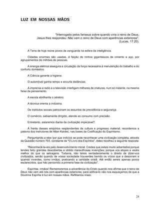 LUZ EM NOSSAS MÃOS


                           "Interrogado pelos fariseus sobre quando viria o reino de Deus,
             Jesus lhes respondeu: Não vem o reino de Deus com aparências exteriores".
                                                                           (Lucas, 17:20).


     A Terra de hoje reúne povos de vanguarda na esfera da inteligência.

     Cidades enormes são usadas, à feição de ninhos gigantescos de cimento e aço, por
agrupamentos de milhões de pessoas.

     A energia elétrica assegura a circulação da força necessária à manutenção do trabalho e do
conforto doméstico.

     A Ciência garante a higiene.

     O automóvel ganha tempo e encurta distâncias.

      A imprensa a radio e a televisão interligam milhares de criaturas, num só instante, na mesma
faixa de pensamento.

     A escola abrilhanta o cérebro.

     A técnica orienta a indústria.

     Os institutos sociais patrocinam os assuntos de previdência e segurança.

     O comércio, sabiamente dirigido, atende ao consumo com precisão.

     Entretanto, estaremos diante de civilização impecável?

     À frente desses empórios resplendentes de cultura e progresso material, recordemos a
palavra dos instrutores de Allan Kardec, nas bases da Codificação do Espiritismo.

     Perguntando a eles 'por que indícios se pode reconhecer uma civilização completa, através
da Questão número 793, constante de "O Livro dos Espíritos", deles recolheu a seguinte resposta:

       "Reconhecê-la-eis pelo desenvolvimento moral. Credes que estais muito adiantados porque
tendes feito grandes descobertas e obtido maravilhosas invenções; porque vos alojais e vestis
melhor do que os selvagens. Todavia, não tereis verdadeiramente o direito de dizer-vos
civilizados, senão quando de vossa sociedade houverdes banido os vícios que a desonram e
quando viverdes, como irmãos, praticando a caridade cristã. Até então sereis apenas povos
esclarecidos, que hão percorrido a primeira fase da civilização".

     Espíritas, irmãos! Rememoremos a advertência do Cristo quando nos afirma que o reino de
Deus não vem até nós com aparências exteriores; para edificá-lo não nos esqueçamos de que a
Doutrina Espírita é luz em nossas mãos. Reflitamos nisso.




                                                                                               24
 