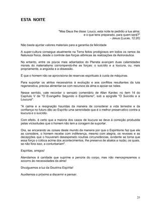 ESTA NOITE

                            "Mas Deus lhe disse: Louco, esta noite te pedirão a tua alma;
                                              e o que tens preparado, para quem será?"
                                                                  - Jesus (Lucas, 12:20)

Não basta ajuntar valores materiais para a garantia da felicidade

A super-cultura consegue atualmente na Terra feitos prodigiosos em todos os ramos da
Natureza física, desde o controle das forças atômicas às realizações da Astronáutica.

No entanto, entre os povos mais adiantados do Planeta avançam duas calamidades
morais do materialismo corrompendo-lhe as forças: o suicídio e a loucura, ou, mais
propriamente, a angústia e a obsessão.

É que o homem não se aprovisiona de reservas espirituais à custa de máquinas.

Para suportar os atritos necessários à evolução e aos conflitos resultantes da luta
regenerativa, precisa alimentar-se com recursos da alma e apoiar-se neles.

Nesse sentido, vale recordar o sensato comentário de Allan Kardec no item 14 do
Capítulo V de "O Evangelho Segundo o Espiritismo", sob a epígrafe "O Suicídio e a
Loucura":

"A calma e a resignação hauridas da maneira de considerar a vida terrestre e da
confiança no futuro dão ao Espírito uma serenidade que é o melhor preservativo contra a
loucura e o suicídio.

Com efeito, é certo que a maioria dos casos de loucura se deve à comoção produzida
pelas vicissitudes que o homem não tem a coragem de suportar.

Ora, se encarando as coisas deste mundo da maneira por que o Espiritismo faz que ele
as considere, o homem recebe com indiferença, mesmo com alegria, os reveses e as
decepções que o houveram desesperado noutras circunstâncias, evidente se torna que
essa força o coloca acima dos acontecimentos, lhe preserva de abalos a razão, os quais,
se não fora isso, a conturbariam".

Espíritas, amigos!

Atendamos à caridade que suprime a penúria do corpo, mas não menosprezemos o
socorro às necessidades da alma!

Divulguemos a luz da Doutrina Espírita!

Auxiliemos o próximo a discernir e pensar.




                                                                                      25
 