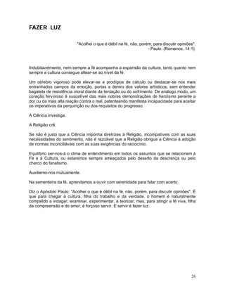 FAZER LUZ

                          "Acolhei o que é débil na fé, não, porém, para discutir opiniões".
                                                                 - Paulo. (Romanos, 14:1).



Indubitavelmente, nem sempre a fé acompanha a expansão da cultura, tanto quanto nem
sempre a cultura consegue altear-se ao nível da fé.

Um cérebro vigoroso pode elevar-se a prodígios de cálculo ou destacar-se nos mais
entranhados campos da emoção, portas a dentro dos valores artísticos, sem entender
bagatela de resistência moral diante da tentação ou do sofrimento. De análogo modo, um
coração fervoroso é suscetível das mais nobres demonstrações de heroísmo perante a
dor ou da mais alta reação contra o mal, patenteando manifesta incapacidade para aceitar
os imperativos da perquirição ou dos requisitos do progresso.

A Ciência investiga.

A Religião crê.

Se não é justo que a Ciência imponha diretrizes à Religião, incompatíveis com as suas
necessidades do sentimento, não é razoável que a Religião obrigue a Ciência à adoção
de normas inconciliáveis com as suas exigências do raciocínio.

Equilíbrio ser-nos-á o clima de entendimento em todos os assuntos que se relacionem à
Fé e à Cultura, ou estaremos sempre ameaçados pelo deserto da descrença ou pelo
charco do fanatismo.

Auxiliemo-nos mutuamente.

Na sementeira da fé, aprendamos a ouvir com serenidade para falar com acerto.

Diz o Apóstolo Paulo: "Acolhei o que é débil na fé, não, porém, para discutir opiniões". É
que para chegar à cultura, filha do trabalho e da verdade, o homem é naturalmente
compelido a indagar, examinar, experimentar, e teorizar, mas, para atingir a fé viva, filha
da compreensão e do amor, é forçoso servir. E servir é fazer luz.




                                                                                         26
 