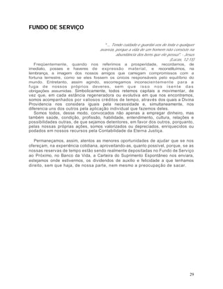 FUNDO DE SERVIÇO


                                      "... Tende cuidado e guardai-vos de toda e qualquer
                                   avareza, porque a vida de um homem não consiste na
                                             abundância dos bens que ele possui". - Jesus
                                                                            (Lucas, 12:15)
   Freqüentemente, quando nos referimos a prosperidade, recordamos, de
imediato, posses e haveres de expressão material, e reconstituímos, na
lembrança, a imagem dos nossos amigos que carregam compromissos com a
fortuna terrestre, como se eles fossem os únicos responsáveis pelo equilíbrio do
mundo. Entretanto, assim agindo, escorregamos inconscient ement e para a
f uga de nossos próprios deveres, sem q u e i s s o n o s i s e n t e d a s
obrigações assumidas. Simbolicamente, todos retemos capitais a movimentar, de
vez que, em cada estância regeneradora ou evolutiva em que nos encontremos,
somos acompanhados por v aliosos créditos de tempo, através dos quais a Divina
Providencia nos considera iguais pela necessidade e, simultaneamente, nos
diferencia uns dos outros pela aplicação individual que fazemos deles.
   Somos todos, desse modo, convocados não apenas a empregar dinheiro, mas
também saúde, condição, profissão, habilidade, entendimento, cultura, relações e
possibilidades outras, de que sejamos detentores, em favor dos outros, porquanto,
pelas nossas próprias ações, somos valorizados ou depreciados, enriquecidos ou
podados em nossos recursos pela Contabilidade da Eterna Justiça.

   Permaneçamos, assim, atentos as menores oportunidades de ajudar que se nos
ofereçam, na experiência cotidiana, aproveitando-as, quanto possível, porque, se as
nossas reservas de tempo estão sendo realmente depositadas no Fundo de Serviço
ao Próximo, no Banco da Vida, a Carteira do Suprimento Espontâneo nos enviara,
estejamos onde estivermos, os dividendos de auxilio e felicidade a que tenhamos
direito, sem que haja, de nossa parte, nem mesmo a preocupação de sacar.




                                                                                       29
 