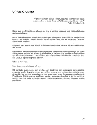 O PONTO CERTO

                          "Por isso também os que sofrem, segundo a vontade de Deus,
                         encomendam as suas almas ao fiel Criador, na prática do bem".
                                                               - Pedro (I Pedro, 4:19)



Basta que o sofrimento nos alcance de leve a sentimo-nos para logo necessitados da
Assistência Divina.

Ainda quando filosofias negativistas nos tenham desfigurado o raciocínio ou a palavra, se
o perigo nos ameaça, secreta intuição nos afirma que Deus zela por nós e para Deus nos
voltamos de imediato.

Enquanto isso ocorre, vale pensar na forma aconselhável e justa de nos encomendarmos
ao Criador.

Decerto que muitas maneiras existem de preparar semelhante ato de confiança, tais como
a oração que sublima e o estudo que esclarece, o trabalho que realiza e o entendimento
que reconforta; entretanto, o modo único de nos dirigirmos corretamente ao Pai que está
nos Céus, é aquele da prática do bem.

Não nos iludamos.

Mais dia, menos dia, todos sofrem.

Há, contudo, quem sofra com revolta, com desânimo, com desespero, com rebeldia,
perdendo o valor da prova em que se vê. Convençamo-nos, assim, sejam quais forem as
circunstâncias em que nos achemos, que o processo exato de nos encomendarmos à
Providência Divina será, na essência, auxiliar, abençoar, desculpar e servir, sempre e
sempre, em toda parte, porquanto o serviço ao próximo é o ponto certo de nossa ligação
com Deus.




                                                                                      30
 
