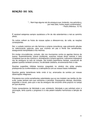 BENÇÃO DO SOL



                    "... Nem haja alguma raiz de amargura que, brotando, nos perturbe e,
                                             por meio dela, muitos sejam contaminados".
                                                                - Paulo (Hebreus, 12:15)



É razoável estejamos sempre cautelosos a fim de não estendermos o mal ao caminho
alheio.

Os outros colhem os frutos de nossas ações a oferecem-nos, de volta, as reações
conseqüentes.

Daí, o cuidado instintivo em não ferirmos a própria consciência, seja policiando atitudes
ou selecionando palavras, para que vivamos em paz à frente dos semelhantes,
assegurando tranqüilidade a nós mesmos.

Em muitas circunstâncias, contudo, não nos imunizamos contra os agentes tóxicos da
queixa. Superestimamos nossos problemas, supomos nossas dores maiores e mais
complexas que as dos vizinhos e, amimalhando o próprio egoísmo, cultivamos indesejável
raiz de amargura no solo do coração. Daí brotam espinheiros mentais, suscetíveis de
golpear quantos renteiam conosco, na atividade cotidiana, envenenando-lhes a vida.

Quantas sugestões infelizes teremos coagulado no cérebro dos entes amados
predispondo-os à enfermidade ou à delinqüência com as nossas frases irrefletidas!

Quantos gestos lamentáveis terão vindo à luz, arrancados da sombra por nossas
observações milagrosas.

Precatemo-nos contra semelhantes calamidades que se nos instalam nas tarefas do dia-
a-dia, quase sempre sem que venhamos a perceber. Esqueçamos ofensas, discórdias,
angústias e trevas, para que a raiz da amargura não encontre clima propício no campo
em que atuamos.

Todos necessitamos de felicidade e paz; entretanto, felicidade e paz solicitam amor e
renovação, tanto quanto o progresso e a vida pedem trabalho harmonioso e bênção de
Sol.




                                                                                      31
 