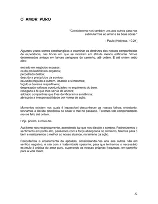 O AMOR PURO

                                   "Consideremo-nos também uns aos outros para nos
                                             estimularmos ao amor e às boas obras."

                                                            - Paulo (Hebreus, 10:24)


Algumas vezes somos constrangidos a examinar as diretrizes dos nossos companheiros
de experiência, nas horas em que se mostram em atitude menos edificante. Vimos
determinados amigos em lances perigosos do caminho, até ontem. E até ontem terão
eles:

entrado em negócios escusos;
caído em lastimáveis enganos;
perpetrado delitos;
descido a precipícios da sombra;
causado prejuízo a outrem, lesando a si mesmos;
fugido a deveres respeitáveis;
desprezado valiosas oportunidades no erguimento do bem;
renegado a fé que lhes servia de âncora;
adotado companhias que lhes danificaram a existência;
abraçado a irresponsabilidade por norma de ação.


Momentos existem nos quais é impossível desconhecer as nossas falhas; entretanto,
tenhamos a devida prudência de situar o mal no passado. Teremos tido comportamento
menos feliz até ontem.

Hoje, porém, é novo dia.

Auxiliemo-nos reciprocamente, acendendo luz que nos dissipe a sombra. Padronizemos o
sentimento em ponto alto, pensemos com a força abençoada do otimismo, falemos para o
bem e realizaremos o melhor ao nosso alcance, no terreno da ação.

Recordemos o ensinamento do apóstolo, considerando-nos uns aos outros não em
sentido negativo, e sim com a fraternidade operante, para que tenhamos o necessário
estímulo à prática do amor puro, superando as nossas próprias fraquezas, em caminho
para a vida maior.




                                                                                 32
 