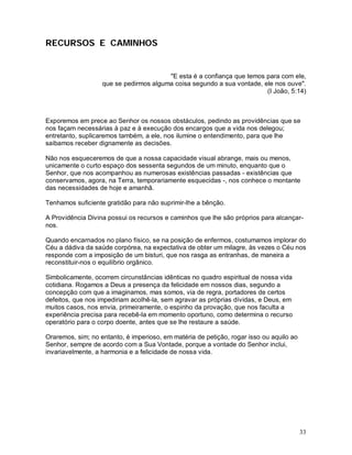RECURSOS E CAMINHOS


                                        "E esta é a confiança que temos para com ele,
                   que se pedirmos alguma coisa segundo a sua vontade, ele nos ouve".
                                                                        (I João, 5:14)



Exporemos em prece ao Senhor os nossos obstáculos, pedindo as providências que se
nos façam necessárias à paz e à execução dos encargos que a vida nos delegou;
entretanto, suplicaremos também, a ele, nos ilumine o entendimento, para que lhe
saibamos receber dignamente as decisões.

Não nos esqueceremos de que a nossa capacidade visual abrange, mais ou menos,
unicamente o curto espaço dos sessenta segundos de um minuto, enquanto que o
Senhor, que nos acompanhou as numerosas existências passadas - existências que
conservamos, agora, na Terra, temporariamente esquecidas -, nos conhece o montante
das necessidades de hoje e amanhã.

Tenhamos suficiente gratidão para não suprimir-lhe a bênção.

A Providência Divina possui os recursos e caminhos que lhe são próprios para alcançar-
nos.

Quando encarnados no plano físico, se na posição de enfermos, costumamos implorar do
Céu a dádiva da saúde corpórea, na expectativa de obter um milagre, às vezes o Céu nos
responde com a imposição de um bisturi, que nos rasga as entranhas, de maneira a
reconstituir-nos o equilíbrio orgânico.

Simbolicamente, ocorrem circunstâncias idênticas no quadro espiritual de nossa vida
cotidiana. Rogamos a Deus a presença da felicidade em nossos dias, segundo a
concepção com que a imaginamos, mas somos, via de regra, portadores de certos
defeitos, que nos impediriam acolhê-la, sem agravar as próprias dívidas, e Deus, em
muitos casos, nos envia, primeiramente, o espinho da provação, que nos faculta a
experiência precisa para recebê-la em momento oportuno, como determina o recurso
operatório para o corpo doente, antes que se lhe restaure a saúde.

Oraremos, sim; no entanto, é imperioso, em matéria de petição, rogar isso ou aquilo ao
Senhor, sempre de acordo com a Sua Vontade, porque a vontade do Senhor inclui,
invariavelmente, a harmonia e a felicidade de nossa vida.




                                                                                         33
 