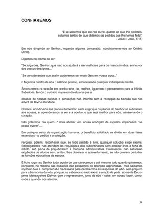 CONFIAREMOS

                               "E se sabemos que ele nos ouve, quanto ao que lhe pedimos,
                            estamos certos de que obtemos os pedidos que lhe temos feito".
                                                                      - João (I João, 5:15)


Em nos dirigindo ao Senhor, rogando alguma concessão, condicionemo-nos ao Critério
Divino.

Digamos no íntimo do ser:

"Se julgardes, Senhor, que isso nos ajudará a ser melhores para os nossos irmãos, em louvor
dos vossos desígnios..."

"Se considerardes que assim poderemos ser mais úteis em vossa obra..."

E façamos dentro de nós o silêncio preciso, emudecendo qualquer indisciplina mental.

Sintonizemos o coração em ponto certo, ou, melhor, liguemos o pensamento para a Infinita
Sabedoria, tendo o cuidado imprescindível para que a

estática de nossas paixões e sensações não interfira com a recepção da bênção que nos
advirá da Divina Bondade.

Oremos, unindo-nos aos planos do Senhor, sem exigir que os planos do Senhor se submetam
aos nossos, e aprenderemos a ver e a aceitar o que seja melhor para nós, asserenando o
coração.

Não gritarmos "eu quero..." mas afirmar, em nossa condição de espíritos imperfeitos: “se
posso querer”...

Em qualquer setor de organização humana, o benefício solicitado se divide em duas fases
essenciais - o pedido e a solução.

Forçoso, porém, reconhecer que, se todo pedido é livre, qualquer solução exige exame.
Empregadores não atendem às requisições dos subordinados sem analisar-lhes a ficha de
mérito, sob pena de prejudicarem a máquina administrativa. Professores não satisfarão
exigências de alunos sem, antes, lhes observar o aproveitamento, se não querem perturbar
as funções educativas da escola.

É licito rogar ao Senhor tudo aquilo de que carecemos e até mesmo tudo quanto quisermos,
porquanto na maioria das ocasiões não passamos de crianças caprichosas, mas saibamos
implorar dele a compreensão necessária para recebermos as respostas do Alto, sem prejuízo
para a harmonia da vida, porque, se sabemos o meio exato e amplo de pedir, somente Deus -
pelos Mensageiros Divinos que o representam, junto de nós - sabe, em nosso favor, como,
onde e quando nos atender.




                                                                                        34
 