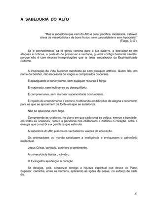A SABEDORIA DO ALTO


                 "Mas a sabedoria que vem do Alto é pura, pacífica, moderada, tratável,
              cheia de misericórdia e de bons frutos, sem parcialidade e sem hipocrisia".
                                                                           (Tiago, 3:17).


     Se o conhecimento da fé gerou veneno para a tua palavra, a desvairar-se em
ataques e críticas, a pretexto de preservar a verdade, guarda contigo bastante cautela,
porque não é com rixosas interpretações que te farás embaixador da Espiritualidade
Sublime.


    A inspiração da Vida Superior manifesta-se sem qualquer artifício. Quem fala, em
nome do Senhor, não necessita de longos e complicados discursos.

     É apaziguante e benevolente, sem qualquer recurso à força.

     É moderado, sem inclinar-se ao desequilíbrio.

     É compreensivo, sem alardear superioridade contundente.

     É repleto de entendimento e carinho, frutificando em bênçãos de alegria e reconforto
para os que se aproximem da fonte em que se exterioriza.

     Não se apaixona, nem finge.

     Compreende as criaturas, no plano em que cada uma se coloca, exerce a bondade,
em todas as ocasiões, cultiva a paciência nos obstáculos e distribui o coração, entre a
energia que constrói e a gentileza que estimula.

     A sabedoria do Alto plasma os verdadeiros valores da educação.

      Os orientadores do mundo satisfazem a inteligência e enriquecem o patrimônio
intelectual.

     Jesus Cristo, contudo, aprimora o sentimento.

     A universidade ilustra o cérebro.

     O Evangelho aperfeiçoa o coração.

     Se desejas, pois, conservar contigo a riqueza espiritual que desce do Plano
Superior, caminha, entre os homens, aplicando as lições de Jesus, no esforço de cada
dia.




                                                                                      37
 