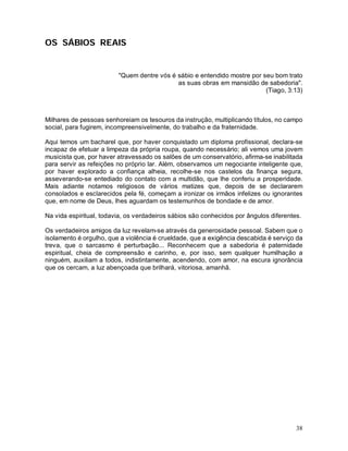 OS SÁBIOS REAIS


                         "Quem dentre vós é sábio e entendido mostre por seu bom trato
                                            as suas obras em mansidão de sabedoria".
                                                                          (Tiago, 3:13)



Milhares de pessoas senhoreiam os tesouros da instrução, multiplicando títulos, no campo
social, para fugirem, incompreensivelmente, do trabalho e da fraternidade.

Aqui temos um bacharel que, por haver conquistado um diploma profissional, declara-se
incapaz de efetuar a limpeza da própria roupa, quando necessário; ali vemos uma jovem
musicista que, por haver atravessado os salões de um conservatório, afirma-se inabilitada
para servir as refeições no próprio lar. Além, observamos um negociante inteligente que,
por haver explorado a confiança alheia, recolhe-se nos castelos da finança segura,
asseverando-se entediado do contato com a multidão, que lhe conferiu a prosperidade.
Mais adiante notamos religiosos de vários matizes que, depois de se declararem
consolados e esclarecidos pela fé, começam a ironizar os irmãos infelizes ou ignorantes
que, em nome de Deus, lhes aguardam os testemunhos de bondade e de amor.

Na vida espiritual, todavia, os verdadeiros sábios são conhecidos por ângulos diferentes.

Os verdadeiros amigos da luz revelam-se através da generosidade pessoal. Sabem que o
isolamento é orgulho, que a violência é crueldade, que a exigência descabida é serviço da
treva, que o sarcasmo é perturbação... Reconhecem que a sabedoria é paternidade
espiritual, cheia de compreensão e carinho, e, por isso, sem qualquer humilhação a
ninguém, auxiliam a todos, indistintamente, acendendo, com amor, na escura ignorância
que os cercam, a luz abençoada que brilhará, vitoriosa, amanhã.




                                                                                       38
 