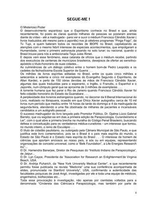 SEGUE-ME !

O Misterioso Poder
O desenvolvimento espantoso que o Espiritismo conhece no Brasil e que, ainda
recentemente, foi posto às claras quando milhares de pessoas se postaram arentas
diante do vídeo - até a madrugada - para ver e ouvir o médium Francisco Cândido Xavier (
livros traduzidos até mesmo para o japonês) nos já célebres programas “Pinga Fogo”, da
Tv Tupi, e quem bateram todos os recordes de IBOPE no Brasil, capitalizando as
atenções com o mesmo febril interesse de especiais acontecimentos, que empolgaram a
Humanidade, como o primeiro astronauta pisando no solo lunar; ou nacional, quando o
Brasil trouxe para nós a ambicionada Taça Jules Rimet.
E depois vem esse fenômeno, essa catarata de ofícios que o médium recebe, partindo
dos executivos de centenas de municípios brasileiros, desejosos de ofertar ao sensitivo-
apóstolo o título-honorário de suas cidades...
As culminâncias de um diálogo coletivo entre o homem bom-de Pedro Leopoldo e os
cadetes da fechadíssima Escola Superior de Guerra . . .
Os milhões de livros espíritas editadas no Brasil, entre os quais cinco milhões e
setecentos e setenta e cinco mil exemplares do Evangelho Segundo o Espiritismo, de
Allan Kardec, e perto de 150 obras devidas às mãos de Francisco Cândido Xavier,
algumas das quais traduzidas para o esperanto, o Inglês, o Francês, o Espanhol e o
Japonês, num cômputo geral que se aproxima de 3 milhões de exemplares . . .
A torrente humana que fez parar o Rio de Janeiro quando Francisco Cândido Xavier foi
feito cidadão honorário do Estado da Guanabara . . .
A perplexidade dos livreiros estrangeiros quando, no decorrer da II Bienal Internacional do
Livro, realizado no Ibirapuera, ocasião em que Chico Xavier autografou cerca de 10 mil
livros num período que mediou entre 14 horas da tarde do domingo e 4 da madrugada da
segunda-feira, atendendo a uma fila obstinada de milhares de pacientes e incansáveis
candidatos a um autógrafo pessoal . . .
O sucesso madrugador do livro lançado pelo Promotor Público, Dr. Djalma Lúcio Gabriel
Barreto, que viu esgotar-se em dias a primeira edição de Parapsicologia, Curandeirismo e
Lei”, com o qual abre a primeira brecha na muralha do Código Penal Brasileiro, buscando
defesa e conceituação para os verdadeiros médius-curadores - um interesse que tomou,
no mundo inteiro, o reino de Esculápio . . .
O título de cidadão paulistano, ou outorgado pela Câmara Municipal de São Paulo, e que
justifica este livro comemorativo, pois se o Brasil é o país mais espírita do mundo, o
Estado de São Paulo é o Estado mais espírita do Brasil . . . O interesse de homem de
ciências que aportam anciosos ao nosso país, a sós ou em equipes, representando
organizações de conceito universal, como a “Belk Foundation”, a Life Energies Research
Inc”...
O Dr. Hamendra Banerjee, Diretor de Pesquisas do “Instituto Indiano de Parapsicologia”,
de Jaipur...
O Dr. Lyn Cayce, Presidente da “Association for Research an Enlightenment’de Virginia
Beach, USA.
O Dr. Andrija Puharich, da “New York University Medical Center”, e que recentemente
permitiu fosse publicada na revista “Medicine” uma sua conferência acompanhada de
slides, pronunciada na Stanford University”, USA, confirmando a autenticidade das
faculdades psíquicas de José Arigó, investigadas por ele e toda uma equipe de médicos,
engenheiros, biofisicistas etc...
Toda essa provocação à investigação, não apenas por cientistas voltados para a
denominada “Cinderela das Ciências’a Parapsicologia, mas também por parte de


                                                                                         4
 