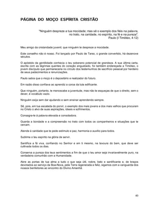 PÁGINA DO MOÇO ESPÍRITA CRISTÃO

               "Ninguém despreze a tua mocidade; mas sê o exemplo dos fiéis na palavra,
                                    no trato, na caridade, no espírito, na fé e na pureza".
                                                                   Paulo (I Timóteo, 4:12)


Meu amigo da cristandade juvenil, que ninguém te despreze a mocidade.

Este conselho não é nosso. Foi lançado por Paulo de Tarso, o grande convertido, há dezenove
séculos.

O apóstolo da gentilidade conhecia o teu soberano potencial de grandeza. A sua última carta,
escrita com as lágrimas quentes do coração angustiado, foi também endereçada a Timóteo, o
jovem discípulo que permaneceria no círculo dos testemunhos de sacrifício pessoal por herdeiro
de seus padecimentos e renunciações.

Paulo sabia que o moço é o depositário e realizador do futuro.

Em razão disso confiava ao aprendiz a coroa da luta edificante.

Que ninguém, portanto, te menoscabe a juventude, mas não te esqueças de que o direito, sem o
dever, é vocábulo vazio.

Ninguém exija sem dar ajudando e sem ensinar aprendendo sempre.

Sê, pois, em tua escalada do porvir, o exemplo dos mais jovens e dos mais velhos que procuram
no Cristo o alvo de suas aspirações, ideais e sofrimentos.

Consagra-te à palavra elevada e consoladora.

Guarda a bondade e a compreensão no trato com todos os companheiros e situações que te
cercam.

Atende à caridade que te pede estímulo e paz, harmonia e auxílio para todos.

Sublima o teu espírito na glória de servir.

Santifica a fé viva, confiando no Senhor e em ti mesmo, na lavoura do bem, que deve ser
cultivada todos os dias.

Conserva a pureza dos teus sentimentos a fim de que o teu amor seja invariavelmente puro, na
verdadeira comunhão com a Humanidade.

Abre as portas de tua alma a tudo o que seja útil, nobre, belo e santificante e, de braços
devotados ao serviço da Boa-Nova, pela Terra regenerada e feliz, sigamos com a vanguarda dos
nossos benfeitores ao encontro do Divino Amanhã.




                                                                                           40
 