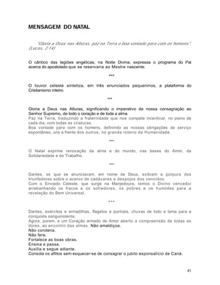 MENSAGEM DO NATAL

    "Gloria a Deus nas Alturas, paz na Terra e boa vontade para com os homens".
(Lucas, 2:14)


O cântico das legiões angélicas, na Noite Divina, expressa o programa do Pai
acerca do apostolado que se reservaria ao Mestre nascente.

                                      ***

O louvor celeste sintetiza, em três enunciados pequeninos, a plataforma do
Cristianismo inteiro.

                                      ***

Gloria a Deus nas Alturas, significando o imperativo de nossa consagração ao
Senhor Supremo, de todo o coração e de toda a alma.
Paz na Terra, traduzindo a fraternidade que nos compete incentivar, no piano de
cada dia, com todas as criaturas.
Boa vontade para com os homens, definindo as nossas obrigações de serviço
espontâneo, uns a frente dos outros, no grande roteiro da Humanidade.

                                      ***

O Natal exprime renovação da alma e do mundo, nas bases do Amor, da
Solidariedade e do Trabalho.

                                      ***

Dantes, os que se anunciavam, em nome de Deus, exibiam a púrpura dos
triunfadores sobre o acervo de cadáveres e despojos dos vencidos.
Com o Enviado Celeste, que surge na Manjedoura, temos o Divino vencedor
arrebanhando os fracos e os sofredores, os pobres e os humildes para a
revelação do Bem Universal.

                                      ***

Dantes, exércitos e armadilhas, flagelos e punhais, chuvas de lodo e lama para a
conquista sanguinolenta.
Agora, porem, e um Coração armado de Amor aberto a compreensão de todas as
dores, ao encontro das almas. Não amaldiçoa.
Não condena.
Não fere.
Fortalece as boas obras.
Ensina e passa.
Auxilia e segue adiante.
Consola os aflitos sem esquecer-se de consagrar o jubilo esponsalício de Caná.



                                                                              41
 