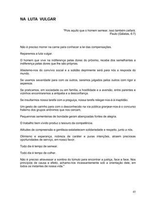 NA LUTA VULGAR

                                 "Pois aquilo que o homem semear, isso também ceifará.
                                                                   Paulo (Gálatas, 6:7)



Não é preciso morrer na carne para conhecer a lei das compensações.

Reparemos a luta vulgar.

O homem que vive na indiferença pelas dores do próximo, recebe dos semelhantes a
indiferença pelas dores que lhe são próprias.

Afastemo-nos do convívio social e a solidão deprimente será para nós a resposta do
mundo.

Se usamos severidade para com os outros, seremos julgados pelos outros com rigor e
aspereza.

Se praticamos, em sociedade ou em família, a hostilidade e a aversão, entre parentes e
vizinhos encontraremos a antipatia e a desconfiança.

Se insultarmos nossa tarefa com a preguiça, nossa tarefa relegar-nos-á à inaptidão.

Um gesto de carinho para com o desconhecido na via pública granjear-nos-á o concurso
fraterno dos grupos anônimos que nos cercam.

Pequeninas sementeiras de bondade geram abençoadas fontes de alegria.

O trabalho bem vivido produz o tesouro da competência.

Atitudes de compreensão e gentileza estabelecem solidariedade e respeito, junto a nós.

Otimismo e esperança, nobreza de caráter e puras intenções, atraem preciosas
oportunidades de serviço, em nosso favor.

Todo dia é tempo de semear.

Todo dia é tempo de colher.

Não é preciso atravessar a sombra do túmulo para encontrar a justiça, face a face. Nos
princípios de causa e efeito, achamo-nos incessantemente sob a orientação dele, em
todos os instantes de nossa vida."




                                                                                      45
 