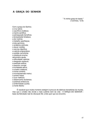 A GRAÇA DO SENHOR

                                                            " A minha graça te basta."
                                                                     ( Corintios, 12:9)


Com a graça do Senhor,
a cruz salva;
o sacrifício enaltece;
a injúria santifica;
a perseguição beneficia;
a tempestade fortalece;
a dor redime;
o trabalho aperfeiçoa;
a luta aprimora;
o anátema estimula;
o dever nobilita;
o serviço dignifica;
a calúnia engrandece;
a solidão reconforta;
o obstáculo ensina;
adversário ajuda;
a dificuldade valoriza;
o desgosto restaura;
a pedrada edifica;
o espinho corrige;
a humildade eleva;
a cicatriz colabora;
a ironia constrói;
a incompreensão instrui;
o pranto limpa;
o suor melhora;
o desencanto esclarece;
a pobreza entesoura;
a enfermidade auxilia;
a morte liberta.´

     É razoável que muitos homens estejam à procura de dádivas transitórias do mundo,
mas que o cristão não olvide o mais sublime dom da vida - A GRAÇA DO SENHOR -
base da felicidade real do discípulo fiel, onde quer que se encontre.




                                                                                    47
 