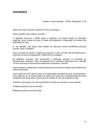 OPEREMOS


                                     “...Operai a vossa salvação...”-Paulo. (Filipenses, 2:12)



Salvar quer dizer "guardar, preservar, livrar-se do perigo..."

Operar significa "agir, efetuar, executar..."

 O apóstolo induz-nos a refletir sobre o imperativo do próprio esforço na elevação
espiritual, como a dizer-nos que o Criador não dispensa a cooperação do homem nas
edificações da vida.

E, em verdade, nas faixas mais simples da Natureza vemos semelhante princípio
dominar, claro e metódico.

 Deus concede ao homem a gleba que produzirá o pão, contudo não lhe dispensará o
concurso na lavoura frustescente; confere-lhe as vantagens

da biblioteca preciosa, mas reclama-lhe a aplicação pessoal na conquista do
conhecimento; cede-lhe o bloco de mármore puro, entretanto exige-lhes suor e atenção
no buril, para que a obra-prima de estatuária se expresse, vitoriosa...

Assim também a colaboração humana jamais será excluída na solução dos problemas de
natureza espiritual.

Jesus opera em nós o amor ao bem e as disposições renovadoras da fé, acrescentando-
nos a sede de luz; no entanto cabe-nos operar, por nossa vez, a transformação de nossa
existência e de nossa alma, a fim de que os valores do céu nos sublimem a vida.

O Senhor, para ajudar-nos, não prescindirá do auxílio que devemos a nós mesmos.

O Mestre acendeu à luz no caminho.

Mobiliza tua alma ao encontro Dele.




                                                                                           48
 