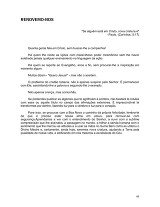 RENOVEMO-NOS

                                            "Se alguém está em Cristo, nova criatura é"
                                                             - Paulo. (Coríntios, 5:17)



     Quanta gente fala em Cristo, sem buscar-lhe a companhia!

      Há quem lhe recite as lições com maravilhoso poder mnemônico sem lhe haver
soletrado jamais qualquer ensinamento na linguagem da ação.

    Há quem se reporte ao Evangelho, anos a fio, sem procurar-lhe a inspiração em
momento algum.

     Muitos dizem - "Quero Jesus!" - mas não o aceitam.

     O problema do cristão todavia, não é apenas suspirar pelo Senhor. É permanecer
com Ele, assimilando-lhe a palavra e seguindo-lhe o exemplo.

     Não apenas crença, mas comunhão.

      Se pretendes quebrar as algemas que te agrilhoam à sombra, não bastará te rotules
com esse ou aquele título no campo das afirmações exteriores. É imprescindível te
transformes por dentro, fazendo luz para o cérebro e luz para o coração.

      Para isso, se procuras com a Boa Nova o caminho da própria felicidade, lembra-te
de que é preciso estar nossa alma em Jesus, para renovar-se com
segurança.Aprendamos a ver com o entendimento do Senhor, a ouvir com a sublime
compreensão que lhe assinalou a passagem no mundo, a trilhar a senda humana com o
sentimento que lhe marcou as atitudes e a usar as mãos no Sumo Bem como as utilizou o
Divino Mestre e, certamente, ainda hoje, seremos nova criatura, ajudando a Terra pela
qualidade de nossa vida, e edificando em nós mesmos a excelsitude do Céu.




                                                                                    49
 