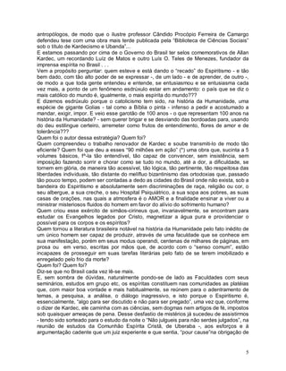 antropólogos, de modo que o ilustre professor Cândido Procópio Ferreira de Camargo
defendeu tese com uma obra mais terde publicada pela “Biblioteca de Ciências Sociais”
sob o título de Kardecismo e Ubanda”...
E estamos passando por cima de o Governo do Brasil ter selos comemorativos de Allan
Kardec, um recordando Luíz de Matos e outro Luís O. Teles de Menezes, fundador da
imprensa espírita no Brasil . . .
Vem a propósito perguntar: quem esteve e está dando o “recado” do Espiritismo - e tão
bem dado, com tão alto poder de se expressar -, de um lado - e de aprender, de outro -,
de modo a que toda gente entendeu e entende, se entusiasmou e se entusiasma cada
vez mais, a ponto de um fenômeno esdrúxulo estar em andamento: o país que se diz o
mais católico do mundo é, igualmente, o mais espírita do mundo???
E dizemos esdrúxulo porque o catolicismo tem sido, na história da Humanidade, uma
espécie de gigante Golias - tal como a Bíblia o pinta - infenso a pedir e acostumado a
mandar, exigir, impor. E veio esse garotão de 100 anos - o que representam 100 anos na
história da Humanidade? - sem querer brigar e se desviando das bordoadas para, usando
do deu estilingue certeiro, arremeter como frutos de entendimento, flores de amor e de
tolerância???
Quem foi o autor dessa estratégia? Quem foi?
Quem compreendeu o trabalho renovador de Kardec e soube transmiti-lo de modo tão
eficiente? Quem foi que deu a esses “90 milhões em ação” (*) uma obra que, sucinta a 5
volumes básicos, f^-la tão entendível, tão capaz de convencer, sem insistência, sem
imposição fazendo sorrir e chorar como se tudo no mundo, até a dor, a dificuldade, se
tornem em glória, de maneira tão acessível, tão lógica, tão pertinente, tão respeitosa das
liberdades individuais, tão distante do melífluo bizantinismo das ortodoxias que, passado
tão pouco tempo, podem ser contadas a dedo as cidades do Brasil onde não exista, sob a
bandeira do Espiritismo e absolutamente sem discriminações de raça, religião ou cor, o
seu albergue, a sua creche, o seu Hospital Psiquiátrico, a sua sopa aos pobres, as suas
casas de orações, nas quais a atmosfera é o AMOR e a finalidade ensinar a viver ou a
ministrar misteriosos fluidos do homem em favor do alívio do sofrimento humano?
Quem criou esse exército de simãos-cirineus que, invariavelmente, se encontram para
estudar os Evangelhos legados por Cristo, magnetizar a água pura e providenciar o
possível para os corpos e os espíritos?
Quem tornou a literatura brasileira notável na história da Humanidade pelo fato inédito de
um único homem ser capaz de produzir, através de uma faculdade que se conhece em
sua manifestação, porém em seus modus operandi, centenas de milhares de páginas, em
prosa ou em verso, escritas por mãos que, de acordo com o “senso comum”, estão
incapazes de prosseguir em suas tarefas literárias pelo fato de se terem imobilizado e
enregelado pelo frio da morte?
Quem foi? Quem foi?
Diz-se que no Brasil cada vez lê-se mais.
E, sem sombra de dúvidas, naturalmente pondo-se de lado as Faculdades com seus
seminários, estudos em grupo etc, os espíritas constituem nas comunidades as platéias
que, com maior boa vontade e mais habitualmente, se reúnem para o adentramento de
temas, a pesquisa, a análise, o diálogo inagressivo, e isto porque o Espiritismo é,
essencialmente, “algo para ser discutido e não para ser pregado”, uma vez que, conforme
o dizer de Kardec, ele caminha com as ciências, sem dogmas nem artigos de fé, impostos
sob quaisquer ameaças de pena. Desse desfastio de mistérios já sucedeu de assistirmos
- tendo sido sorteado para o estudo da noite o “Não julgueis para não serdes julgados”, na
reunião de estudos da Comunhão Espírita Cristã, de Uberaba -, aos esforços e à
argumentação cadente que um juiz experiente e que sentia, “pour cause”na obrigação de


                                                                                        5
 