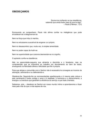 OBEDEÇAMOS


                                               Escrevi-te confiando na tua obediência,
                                         sabendo que ainda farás mais do que te digo".
                                                                – Paulo (Filemon, 1:21)



Escrevendo ao companheiro, Paulo não afirma confiar na inteligência que pode
envaidecer-se e desgovernar-se.

Nem na força que induz à mentira.

Nem no entusiasmo suscetível de enganar a si próprio.

Nem no desassombro que, muita vez, é simples temeridade.

Nem no poder capaz de iludir-se.

Nem na superioridade que costuma desmandar-se no orgulho.

O apóstolo confia na obediência.

Não na passividade-cegueira que alimenta a discórdia e o fanatismo, mas na
compreensão que se subordina ao trabalho por devotamento ao bem de todos,
enxergando na felicidade alheia a felicidade que lhe é própria.

Para que atinjas a comunhão com o Senhor não é necessário te consagres ao incenso da
adoração, admirando-o ou defendendo-o.

Obedece-lhe. Seguindo-lhe as recomendações aperfeiçoarás a ti mesmo pela cultura e
pelo sentimento e terás contigo o amor e a lealdade, a harmonia e o discernimento, a
energia e a brandura que garantem a eficiência do serviço a que foste chamado.

Saibamos, pois, - obedecer ao Senhor em nosso mundo íntimo e aprenderemos a fazer
mais pela vida do que a vida espera de nós.




                                                                                    50
 