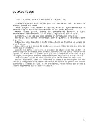 DE MÃOS NO BEM


  " Ho n r a i a t o d o s . Ama i a Fraternidade". - (I Pedro, 2:17)

   Sabemos que o Cristo espera por nos, acima de tudo, ao lado de
nossos irmãos na Terra.
   Onde surgem dificuldades e provas, ei-lo aí aguardando-nos a
intervenção para que o concurso fraterno se faca sentir de pronto.
   Muitas vezes porem, diante do companheiro teimoso e rude,
exclamamos, desalentados: - "já fiz tudo", "agora não posso mais".
   Entretanto Jesus não age para conosco em semelhantes limitações.
   Todos os dias somos amparados com segurança e tolerados com
largueza.
   Estejamos, pois, dispostos a ofertar mãos cheias de trabalho no templo do
amor fraterno.
   Cada momenta e o ensejo de ajudar aos nossos irmãos de luta, por amor ao
Mestre que nos sustenta.
   Decerto não somos convidados a favorecer os abusos que nos visitam em
forma de apelos a caridade, mas, ainda ai, podemos auxiliar, com o silencio e com
a prece, as vitimas da delinqüência para que se desv encilhem das trevas em que
se afligem, encorajando-as com o nosso testemunho de paciência e boa v ontade.
   Permaneçamos, assim, de almas voltadas para o bem positivo e incessante.
   Em nos levantando, cada dia, reparemos as dores e as inquietações que nos
cercam e ofereçamos mãos cheias de serviço ao Senhor, na pessoa dos outros,
guardando a certeza de que, assim procedendo, recolheremos dos outros o
socorro espontâneo as nossas necessidades.




                                                                              52
 