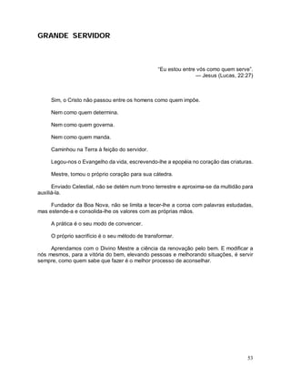 GRANDE SERVIDOR



                                                 “Eu estou entre vós como quem serve”.
                                                                — Jesus (Lucas, 22:27)



     Sim, o Cristo não passou entre os homens como quem impõe.

     Nem como quem determina.

     Nem como quem governa.

     Nem como quem manda.

     Caminhou na Terra à feição do servidor.

     Legou-nos o Evangelho da vida, escrevendo-lhe a epopéia no coração das criaturas.

     Mestre, tomou o próprio coração para sua cátedra.

      Enviado Celestial, não se detém num trono terrestre e aproxima-se da multidão para
auxiliá-la.

     Fundador da Boa Nova, não se limita a tecer-lhe a coroa com palavras estudadas,
mas estende-a e consolida-lhe os valores com as próprias mãos.

     A prática é o seu modo de convencer.

     O próprio sacrifício é o seu método de transformar.

     Aprendamos com o Divino Mestre a ciência da renovação pelo bem. E modificar a
nós mesmos, para a vitória do bem, elevando pessoas e melhorando situações, é servir
sempre, como quem sabe que fazer é o melhor processo de aconselhar.




                                                                                     53
 