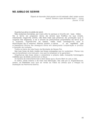 NO JUBILO DE SERVIR
                    "Depois de haverdes feito quanto vos foi ordenado, dizei: somos servos
                                       inúteis, fizemos o que devíamos fazer". - Jesus
                                                                            (Lucas, 17:10)




   Guarda tua alma no júbilo de servir.
   Não reclames honrarias, por mais alto te pareça o triunfo em tuas mãos.
Se a terra se julgasse dona da arvore que frutifica na sua crosta,
intentando negar-lhe arrimo, não faria mais que privar-se da proteção que o
vegetal lhe dispensa, e se a arvore se presumisse proprietária da terra que
a suporta, fugindo-lhe as bases, nada mais consegui-ria que a
eliminação de si mesma. Atenta, porem, a seiva               e ao equilíbrio que
a Sabedoria Divina lhe assegura entra em abençoada cooperação e produz
a benção da colheita.
   Todos os bens da vida fluem da Bondade de Nosso Pai.
   Nas tuas horas de êxito medita nas forças conjugadas que te sustentam. Pensa nos
que te beneficiam e te instruem, nos que te amparam e te garantem.
   Orgulhar-se das boas obras e ensombrar a própria visão, invocando homenagens
indébitas que, de direito, pertencem a Deus.
   A maneira do instrumento leal e dócil deixa que o Sumo Bem te use a vida.
   O violino, ainda mesmo o de mais rara fabricação, não vale por si. Engrandece-se,
porem, na fidelidade com que se rende as mãos do artista que o integra na
exaltação da Harmonia Eterna.




                                                                                       54
 