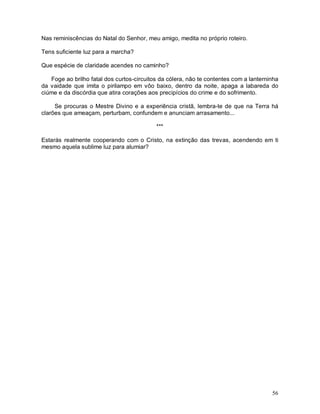 Nas reminiscências do Natal do Senhor, meu amigo, medita no próprio roteiro.

Tens suficiente luz para a marcha?

Que espécie de claridade acendes no caminho?

   Foge ao brilho fatal dos curtos-circuitos da cólera, não te contentes com a lanterninha
da vaidade que imita o pirilampo em vôo baixo, dentro da noite, apaga a labareda do
ciúme e da discórdia que atira corações aos precipícios do crime e do sofrimento.

     Se procuras o Mestre Divino e a experiência cristã, lembra-te de que na Terra há
clarões que ameaçam, perturbam, confundem e anunciam arrasamento...

                                           ***

Estarás realmente cooperando com o Cristo, na extinção das trevas, acendendo em ti
mesmo aquela sublime luz para alumiar?




                                                                                       56
 