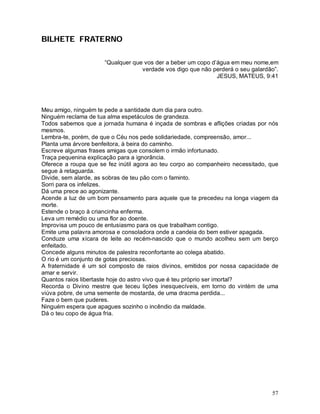 BILHETE FRATERNO

                      “Qualquer que vos der a beber um copo d’água em meu nome,em
                                   verdade vos digo que não perderá o seu galardão”.
                                                              JESUS, MATEUS, 9:41




Meu amigo, ninguém te pede a santidade dum dia para outro.
Ninguém reclama de tua alma espetáculos de grandeza.
Todos sabemos que a jornada humana é inçada de sombras e aflições criadas por nós
mesmos.
Lembra-te, porém, de que o Céu nos pede solidariedade, compreensão, amor...
Planta uma árvore benfeitora, à beira do caminho.
Escreve algumas frases amigas que consolem o irmão infortunado.
Traça pequenina explicação para a ignorância.
Oferece a roupa que se fez inútil agora ao teu corpo ao companheiro necessitado, que
segue à retaguarda.
Divide, sem alarde, as sobras de teu pão com o faminto.
Sorri para os infelizes.
Dá uma prece ao agonizante.
Acende a luz de um bom pensamento para aquele que te precedeu na longa viagem da
morte.
Estende o braço à criancinha enferma.
Leva um remédio ou uma flor ao doente.
Improvisa um pouco de entusiasmo para os que trabalham contigo.
Emite uma palavra amorosa e consoladora onde a candeia do bem estiver apagada.
Conduze uma xícara de leite ao recém-nascido que o mundo acolheu sem um berço
enfeitado.
Concede alguns minutos de palestra reconfortante ao colega abatido.
O rio é um conjunto de gotas preciosas.
A fraternidade é um sol composto de raios divinos, emitidos por nossa capacidade de
amar e servir.
Quantos raios libertaste hoje do astro vivo que é teu próprio ser imortal?
Recorda o Divino mestre que teceu lições inesquecíveis, em torno do vintém de uma
viúva pobre, de uma semente de mostarda, de uma dracma perdida...
Faze o bem que puderes.
Ninguém espera que apagues sozinho o incêndio da maldade.
Dá o teu copo de água fria.




                                                                                 57
 