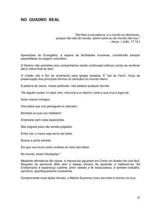 NO QUADRO REAL


                                        “Dei-lhes a tua palavra, e o mundo os aborreceu,
                           porque não são do mundo, assim como eu do mundo não sou."
                                                                   - Jesus. ( João, 17:14.)



Aprendizes do Evangelho, à espera de facilidades humanas, constituirão sempre
assembléias do engano voluntário.

O Senhor não prometeu aos companheiros senão continuado esforço contra as sombras
até à vitória final do bem.

O cristão não é flor de ornamento para igrejas isoladas. É "sal da Terra", força de
preservação dos princípios divinos no santuário do mundo inteiro.

A palavra de Jesus, nesse particular, não padece qualquer dúvida:

“Se alguém quiser vir após mim, renuncie a si mesmo, tome a sua cruz e siga-me.

Amai vossos inimigos.

Orai pelos que vos perseguem e caluniam.

Bendizei os que vos maldizem.

Emprestai sem nada esperardes.

Não julgueis para não serdes julgados.

Entre vós, o maior seja servo de todos.

Buscai a porta estreita.

Eis que vos envio como ovelhas ao meio dos lobos.

No mundo, tereis tribulações."

Mediante afirmativas tão claras, é impossível aguardar em Cristo um doador de vida fácil.
Ninguém se aproxime dEle sem o desejo sincero de aprender a melhorar-se. Se
Cristianismo é esperança sublime, amor celeste e fé restauradora, é também trabalho,
sacrifício, aperfeiçoamento incessante.

Comprovando suas lições divinas, o Mestre Supremo viveu servindo e morreu na cruz.




                                                                                        58
 