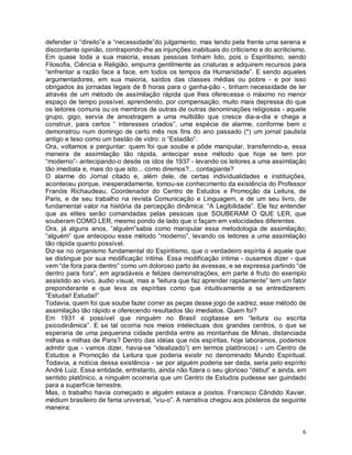 defender o “direito”e a “necessidade”do julgamento, mas tendo pela frente uma serena e
discordante opinião, contrapondo-lhe as injunções inabituais do criticismo e do acriticismo.
Em quase toda a sua maioria, essas pessoas tinham lido, pois o Espiritismo, sendo
Filosofia, Ciência e Religião, empurra gentilmente as criaturas e adquirem recursos para
“enfrentar a razão face a face, em todos os tempos da Humanidade”. E sendo aqueles
argumentadores, em sua maioria, saídos das classes médias ou pobre - e por isso
obrigados às jornadas legais de 8 horas para o ganha-pão -, tinham necessidade de ler
através de um método de assimilação rápida que lhes oferecesse o máximo no menor
espaço de tempo possível, aprendendo, por compensação, muito mais depressa do que
os leitores comuns ou os membros de outras de outras denominações religiosas - aquele
grupo, gigo, servia de amostragem a uma multidão que cresce dia-a-dia e chega a
construir, para certos “ interesses criados”, uma espécie de alarme, conforme bem o
demonstrou num domingo de certo mês nos fins do ano passado (*) um jornal paulista
antigo e teso como um bastão de vidro: o “Estadão”.
Ora, voltamos a perguntar: quem foi que soube e pôde manipular, transferindo-a, essa
maneira de assimilação tão rápida, antecipar esse método que hoje se tem por
“moderno”- antecipando-o desde os idos de 1937 - levando os leitores a uma assimilação
tão imediata e, mais do que isto... como diremos?... contagiante?
O alarme do Jornal citado e, além dele, de certas individualidades e instituições,
aconteceu porque, inesperadamente, tomou-se conhecimento da existência do Professor
Franóis Richaudeau, Coordenador do Centro de Estudos e Promoção da Leitura, de
Paris, e de seu trabalho na revista Comunicação e Linguagem, e de um seu livro, de
fundamental valor na história da percepção dinâmica: “A Legibilidade”. Ele fez entender
que as elites serão comandadas pelas pessoas que SOUBERAM O QUE LER, que
souberam COMO LER, mesmo pondo de lado que o façam em velocidades diferentes.
Ora, já alguns anos, “alguém”sabia como manipular essa metodologia de assimilação;
“alguém” que antecipou esse método “moderno”, levando os leitores a uma assimilação
tão rápida quanto possível.
Diz-se no organismo fundamental do Espiritismo, que o verdadeiro espírita é aquele que
se distingue por sua modificação íntima. Essa modificação íntima - ousamos dizer - que
vem “de fora para dentro” como um doloroso parto às avessas, e se expressa partindo “de
dentro para fora”, em agradáveis e felizes demonstrações, em parte é fruto do exemplo
assistido ao vivo, áudio visual, mas a “leitura que faz aprender rapidamente” tem um fator
preponderante e que leva os espíritas como que intuitivamente a se entredizerem:
“Estudai! Estudai!”
Todavia, quem foi que soube fazer correr as peças desse jogo de xadrez, esse método de
assimilação tão rápido e oferecendo resultados tão imediatos. Quem foi?
Em 1931 é possível que ninguém no Brasil cogitasse em “leitura ou escrita
psicodinâmica”. E se tal ocorria nos meios intelectuais dos grandes centros, o que se
esperaria de uma pequenina cidade perdida entre as montanhas de Minas, distanciada
milhas e milhas de Paris? Dentro das idéias que nós espíritas, hoje laboramos, podemos
admitir que - vamos dizer, havia-se “idealizado”( em termos platônicos) - um Centro de
Estudos e Promoção da Leitura que poderia existir no denominado Mundo Espiritual.
Todavia, a notícia dessa existência - se por alguém poderia ser dada, seria pelo espírito
André Luiz. Essa entidade, entretanto, ainda não fizera o seu glorioso “début” e ainda, em
sentido platônico, a ninguém ocorreria que um Centro de Estudos pudesse ser guindado
para a superfície terrestre.
Mas, o trabalho havia começado e alguém estava a postos. Francisco Cândido Xavier,
médium brasileiro de fama universal, “viu-o”. A narrativa chegou aos pósteros da seguinte
maneira:


                                                                                          6
 