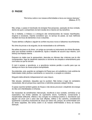 O PASSE

               “Ele tomou sobre si as nossas enfermidades e levou as nossas doenças.”
                                                                        (Mateus, 8:17)



Meu amigo, o passe é transfusão de energias físio-psíquicas, operação de boa vontade,
dentro da qual o companheiro do bem recebe de si mesmo em teu benefício.

Se a moléstia, a tristeza e a amargura são remanescentes de nossas imperfeições,
enganos e excessos, importa considerar que, no serviço do passe, as tuas melhoras
resultam da troca de elementos vivos e atuantes.

Trazes detritos e aflições e alguém te confere recursos novos e bálsamos reconfortantes.

No clima de provas e da angustia, és da necessidade e do sofrimento.

Na esfera da prece e do Amor, um amigo se converte no instrumento da infinita Bondade,
para que recebas remédio e assistência. Ajuda o trabalho de socorro aqui mesmo, com
esforço da limpeza interna.

Esquece os males que te apoquentam, desculpa as ofensas das criaturas que te não
compreendem, foge ao desânimo destrutivo e enche-te de simpatia e entendimento para
com todos os que te cercam.

O mal é sempre a ignorância, e a ignorância reclama perdão e auxílio para que se
desfaça em favor da nossa própria tranqüilidade.

Se pretendes, pois, guardar as vantagens do Passe que, em substância, é ato sublime de
fraternidade cristã, purifica o sentimento e o raciocínio, o coração e o cérebro.

Ninguém deita alimento indispensável em vaso impuro.

Não abuses, sobretudo, daqueles que te auxiliam. Não tomes o lugar do verdadeiro
necessitado, tão-só porque teus caprichos e melindres pessoais estejam feridos.

O passe exprime também gastos de forças e não deves provocar o dispêndio de energia
do Alto com infantilidades e ninharias.

Se necessitas de semelhantes intervenção, recolhe-te à boa vontade, centraliza a tua
expectativa nas fontes celestes do suprimento divino, humilha-te, conservando a
receptividade edificante, inflama o teu coração na confiança positiva e, recordando que
alguém vai arcar com o peso das tuas aflições, retifica o teu caminho, considerando
igualmente o sacrifício incessante de Jesus por todos nós, porque, de conformidade com
as letras sagradas, Ele tomou sobre si as nossas enfermidades e levou as nossas
doenças.




                                                                                     60
 