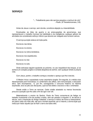 SERVIÇO


                            "... Trabalhando para não sermos pesados a nenhum de vós".
                                                        - Paulo. (II Tessalonicenses, 3:8).


     Antes de Jesus o serviço, sem dúvida, constituía abjeção ou miserabilidade.

      Excetuadas as lides da guerra e as preocupações da governança, que
representavam o trabalho honroso da habilidade e da inteligência, qualquer gênero de
atividade era considerado esforço inferior que deveria ser relegado aos homens cativos.

     O serviço-punição estava em toda parte.

     Escravos nas letras.

     Escravos no ensino.

     Escravos na rotina doméstica.

     Escravos nos espetáculos.

     Escravos no mar.

     Escravos no solo.

      Onde estivesse alguém ajudando ao próximo, no uso respeitável dos braços, aí se
achava um coração jungido à vontade despótica do senhor, sem qualquer direito à própria
vida.

     Com Jesus, porém, o trabalho começa a receber o apreço que lhe é devido.

      O Mestre inicia o apostolado numa carpintaria singela. Em seguida, é o médico dos
desamparados,sem honorários; é o enfermeiro dos aflitos, sem remuneração; o educador
ativo, sem recompensa... E, por fim, consagrando o concurso fraterno na máxima
expressão, lava os pés aos discípulos, qual se fora deles o escravo e não o orientador.

     Desde então a Terra se renovas. Cada cristão abastado ou menos favorecido
procura a posição que lhe cabe a fim de agir e ser útil.

      Materializando o ensino do Senhor, Paulo de Tarso consome-se de fadiga no
trabalho incessante a fim de auxiliar a todos, sem ser pesado a ninguém. E, de século a
século, sob a inspiração do Amigo Celestial, o serviço é motivo de honra e merecimento,
em plano cada vez mais alto, até que o homem aprenda, por si mesmo, a divina lição que
indica por maior aquele que se fizer o servo de todos eles.




                                                                                        62
 