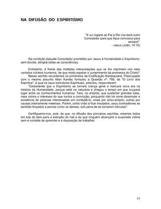 NA DIFUSÃO DO ESPIRITISMO


                                                "E eu rogarei ao Pai e Ele vos dará outro
                                               Consolador para que fique convosco para
                                                                                sempre".
                                                                   - Jesus (João, 14:16)



     Na condição daquele Consolador prometido por Jesus à Humanidade o Espiritismo,
sem dúvida, atingirá todas as consciências.

      Entretanto, à frente das múltiplas interpretações que se lhe imprimem nos mais
variados núcleos humanos, de que modo esperar o cumprimento da promessa do Cristo?
      Nesse sentido recordemos os primórdios da Codificação Kardequiana. Preocupado
com o mesmo assunto Allan Kardec formulou a Questão nº. 789, de "O Livro dos
Espíritos", à qual os seus instrutores Espirituais, solícitos, responderam:
      "Certamente que o Espiritismo se tornará crença geral e marcará nova era na
história da Humanidade, porque está na natureza e chegou o tempo em que ocupará
lugar entre os conhecimentos humanos. Terá, no entanto, que sustentar grandes lutas,
mais contra o interesse do que contra a convicção, porquanto não há como dissimular a
existência de pessoas interessadas em combatê-lo, umas por amor-próprio, outras por
causas inteiramente materiais. Porém, como virão a ficar insulados, seus contraditores se
sentirão forçados a pensar como os demais, sob pena de se tornarem ridículos".

     Certifiquemo-nos, pois, de que, na difusão dos princípios espíritas, estamos todos
em luta do bem para a extinção do mal e de que ninguém alcançará a suspirada vitória
sem a vontade de aprender e a disposição de trabalhar.




                                                                                      63
 