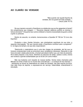 AO CLARÃO DA VERDADE


                                                    “Mas quando vier aquele Espírito de
                                              verdade, ele vos guiará em toda verdade...”
                                                                    – Jesus (João 16:13)



      De que maneira vencerá o Espiritismo os obstáculos que se lhe agigantam à frente?
Há companheiros que indagam: — “Devemos disputar saliência política ou dominar a
fortuna terrestre?” Enquanto isso outros enfatizam a ilusória necessidade da guerra verbal
a greis ou pessoas.

      Dentro do assunto, no entanto, transcrevemos a Questão Nº 799 de “O Livro dos
Espíritos”.

      Prudente e claro, Kardec formulou, aos orientadores espirituais de sua obra, a
seguinte interrogação: “De que maneira pode o Espiritismo contribuir para o progresso””
E, na lógica de sempre, eis que eles responderam:

      “Destruindo o materialismo que é uma das chagas da sociedade, ele faz que os
homens compreendam onde se encontram seus verdadeiros interesses. Deixando a vida
futura de estar velada pela dúvida, o homem perceberá melhor que, por meio do presente,
lhe é dado preparar o seu futuro. Abolindo os prejuízos de seitas, castas e cores, ensina
aos homens a grande solidariedade que os há de unir como irmãos”.

      Não nos iludamos com respeito às nossas tarefas. Somos todos chamados pela
Bênção do Cristo a fazer luz no mundo das consciências — a começar de nós mesmos —
, dissipando as trevas do materialismo ao clarão da Verdade, não pelo espírito da força,
mas pela força do espírito, a expressar-se em serviço, fraternidade, entendimento e
educação.




                                                                                       64
 